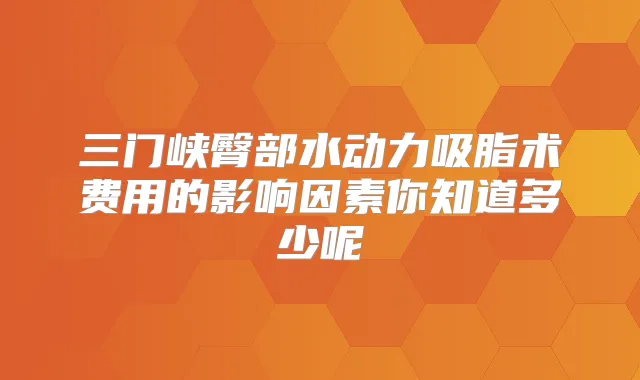 三门峡臀部水动力吸脂术费用的影响因素你知道多少呢