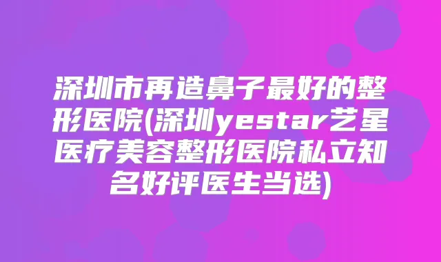 深圳市再造鼻子好的整形医院(深圳yestar艺星医疗美容整形医院私立知名好评医生当选)