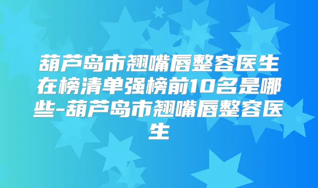 葫芦岛市翘嘴唇整容医生在榜清单强榜前10名是哪些-葫芦岛市翘嘴唇整容医生