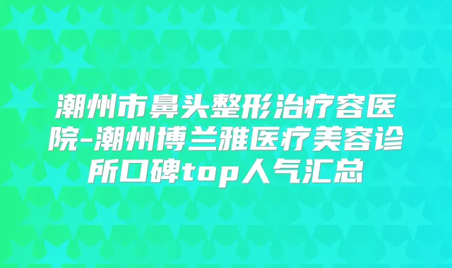 潮州市鼻头整形容医院-潮州博兰雅医疗美容诊所口碑top人气汇总