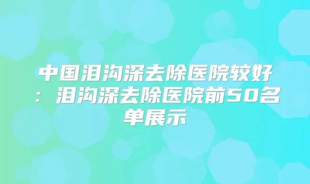 中国泪沟深去除医院较好:泪沟深去除医院前50名单展示