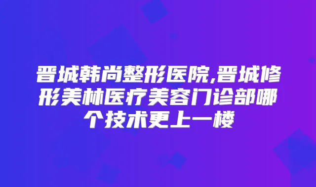 晋城韩尚整形医院,晋城修形美林医疗美容门诊部哪个技术更上一楼