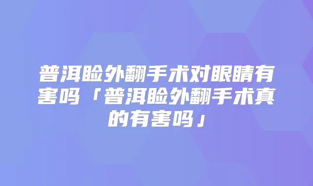 普洱睑外翻手术对眼睛有害吗「普洱睑外翻手术真的有害吗」