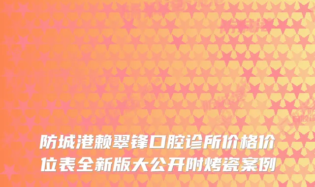 防城港赖翠锋口腔诊所价格价位表全新版大公开附烤瓷案例