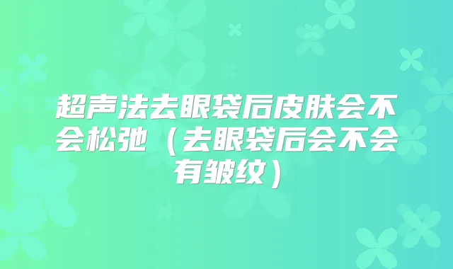 超声法去眼袋后皮肤会不会松弛(去眼袋后会不会有皱纹)