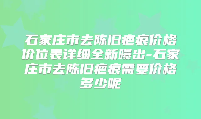 石家庄市去陈旧疤痕价格价位表详细全新曝出-石家庄市去陈旧疤痕需要价格多少呢