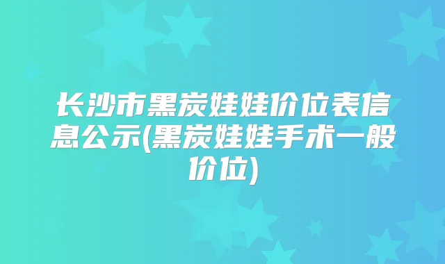 长沙市黑炭娃娃价位表信息公示(黑炭娃娃手术一般价位)