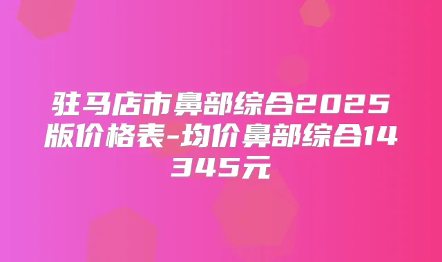 驻马店市鼻部综合2025版价格表-均价鼻部综合14345元
