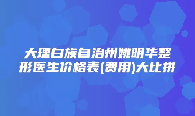 大理白族自治州姚明华整形医生价格表(费用)大比拼