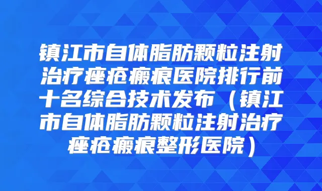 镇江市自体脂肪颗粒注射痤疮瘢痕医院排行前十名综合技术发布(镇江市自体脂肪颗粒注射痤疮瘢痕整形医院)