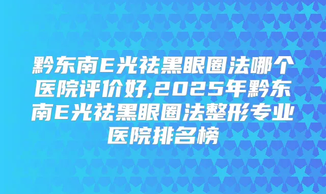 黔东南E光祛黑眼圈法哪个医院评价好,2025年黔东南E光祛黑眼圈法整形专业医院排名榜