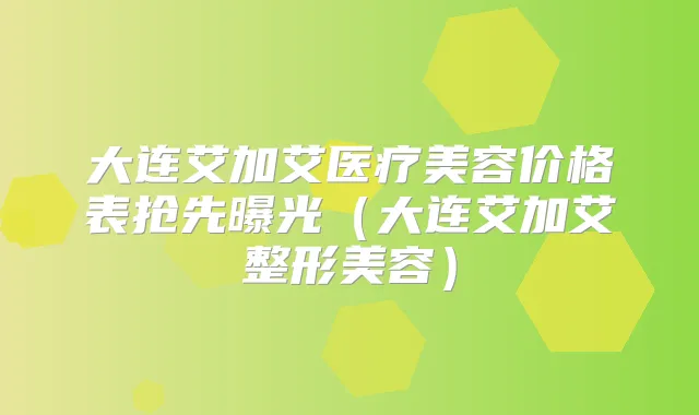 大连艾加艾医疗美容价格表抢先曝光(大连艾加艾整形美容)
