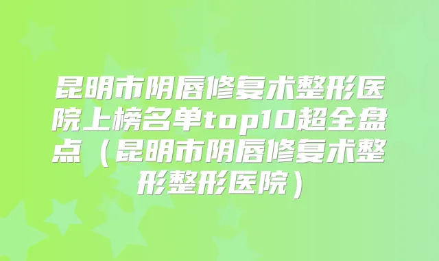 昆明市阴唇修复术整形医院上榜名单top10超全盘点(昆明市阴唇修复术整形整形医院)