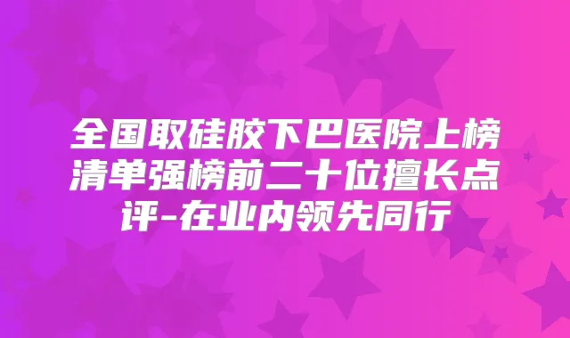 全国取硅胶下巴医院上榜清单强榜前二十位擅长点评-在业内领先同行