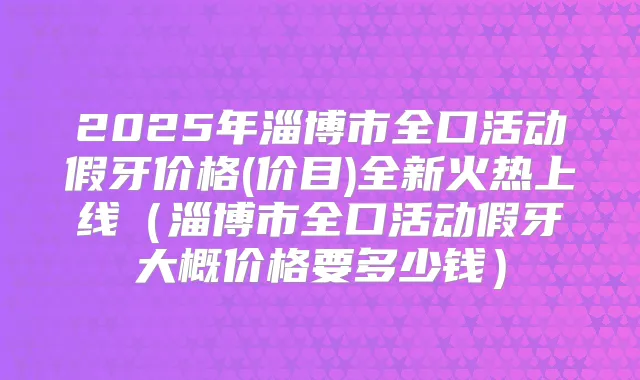 2025年淄博市全口活动假牙价格(价目)全新火热上线（淄博市全口活动假牙大概价格要多少钱）