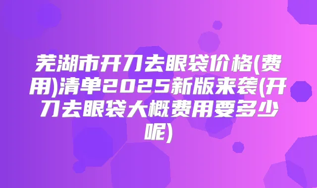 芜湖市开刀去眼袋价格(费用)清单2025新版来袭(开刀去眼袋大概费用要多少呢)