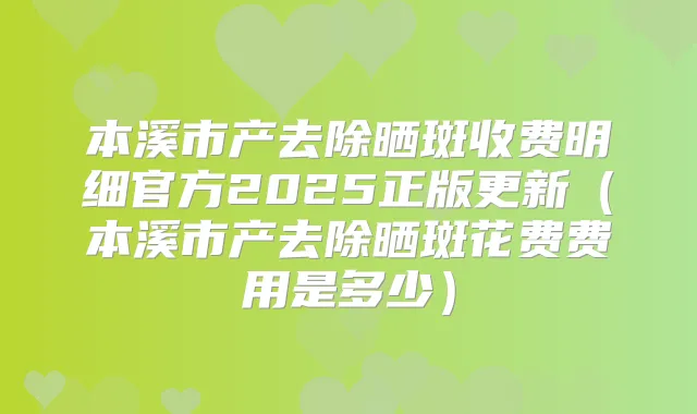 本溪市产去除晒斑收费明细官方2025正版更新(本溪市产去除晒斑花费费用是多少)