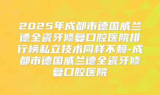 2025年成都市德国威兰德全瓷牙修复口腔医院排行榜私立技术同样不赖-成都市德国威兰德全瓷牙修复口腔医院