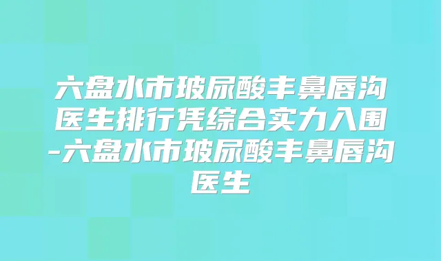 六盘水市玻尿酸丰鼻唇沟医生排行凭综合实力入围-六盘水市玻尿酸丰鼻唇沟医生