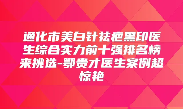 通化市美白针祛疤黑印医生综合实力前十强排名榜来挑选-鄂贵才医生案例超惊艳