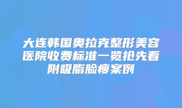 大连韩国奥拉克整形美容医院收费标准一览抢先看附吸脂脸瘦案例