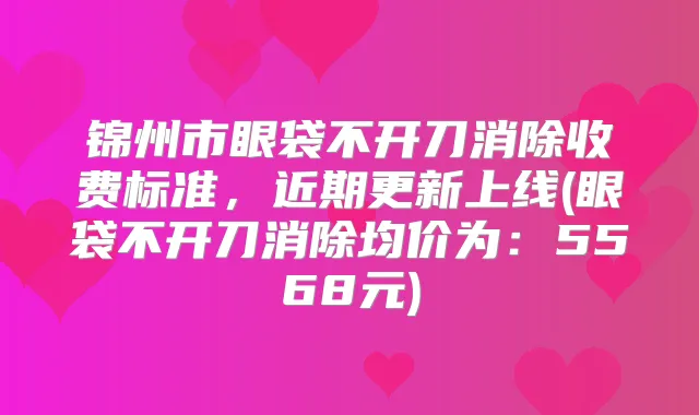锦州市眼袋不开刀消除收费标准,近期更新上线(眼袋不开刀消除均价为:5568元)