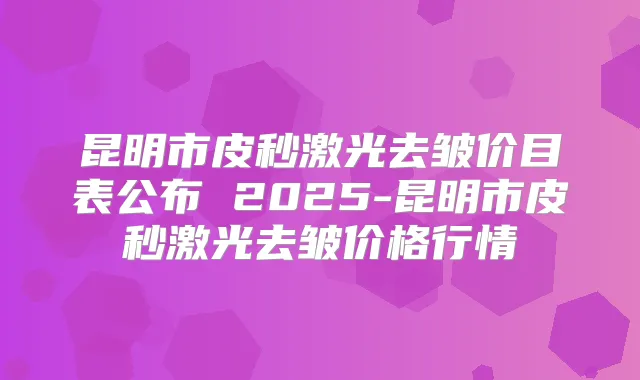 昆明市皮秒激光去皱价目表公布 2025-昆明市皮秒激光去皱价格行情