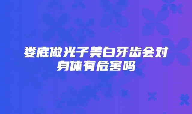 娄底做光子美白牙齿会对身体有危害吗