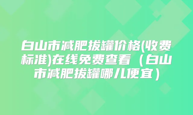 白山市减肥拔罐价格(收费标准)在线免费查看(白山市减肥拔罐哪儿便宜)