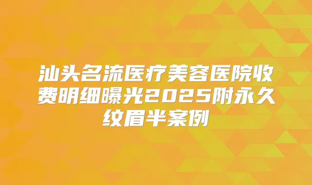 汕头名流医疗美容医院收费明细曝光2025附永久纹眉半案例