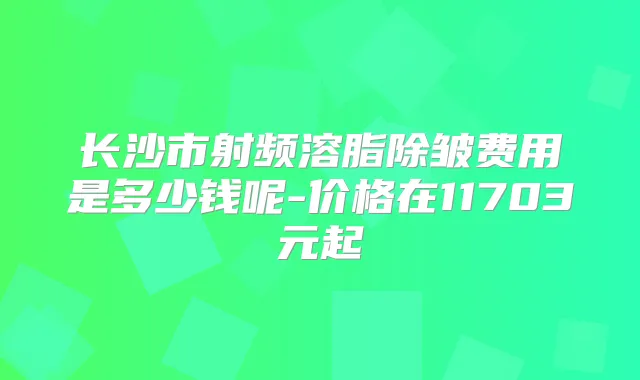长沙市射频溶脂除皱费用是多少钱呢-价格在11703元起