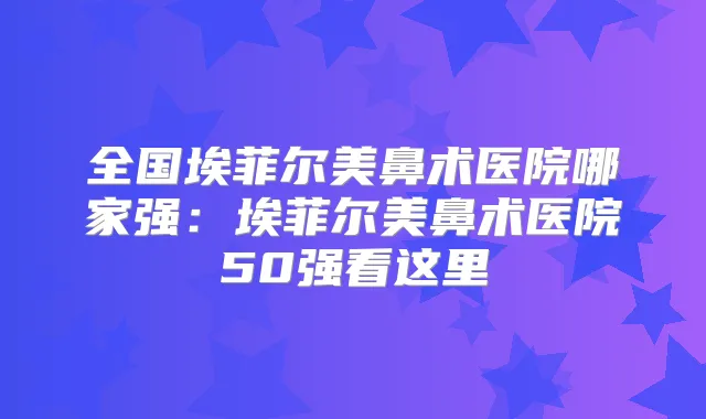 全国埃菲尔美鼻术医院哪家强:埃菲尔美鼻术医院50强看这里