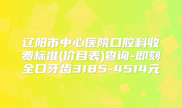 辽阳市中心医院口腔科收费标准(价目表)查询-全口牙齿3185-4514元