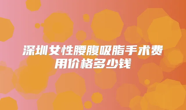 深圳女性腰腹吸脂手术费用价格多少钱