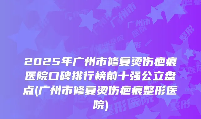 2025年广州市修复烫伤疤痕医院口碑排行榜前十强公立盘点(广州市修复烫伤疤痕整形医院)