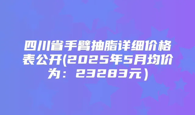 四川省手臂抽脂详细价格表公开(2025年5月均价为：23283元）