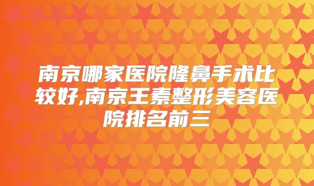 南京哪家医院隆鼻手术比较好,南京王素整形美容医院排名前三