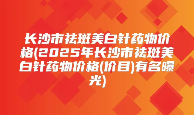 长沙市祛斑美白针药物价格(2025年长沙市祛斑美白针药物价格(价目)有名曝光)