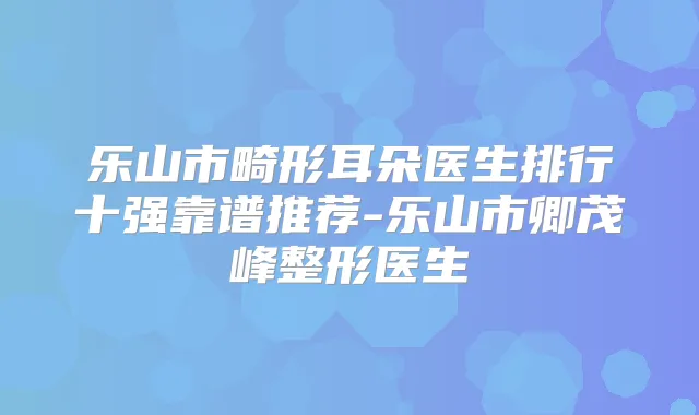 乐山市畸形耳朵医生排行十强靠谱推荐-乐山市卿茂峰整形医生