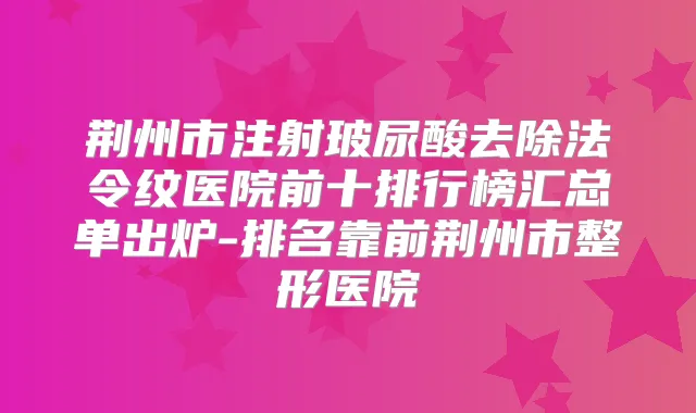 荆州市注射玻尿酸去除法令纹医院前十排行榜汇总单出炉-排名靠前荆州市整形医院