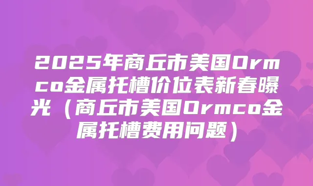 2025年商丘市美国Ormco金属托槽价位表新春曝光（商丘市美国Ormco金属托槽费用问题）