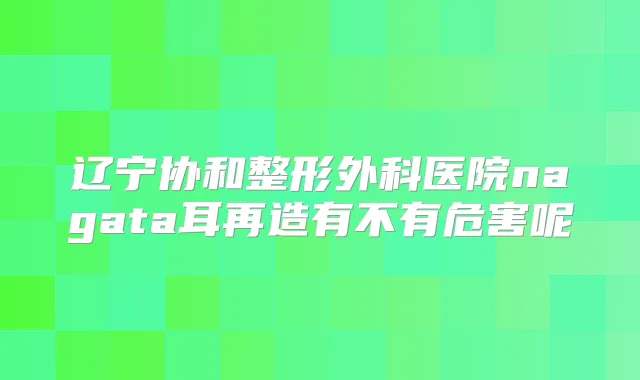 辽宁协和整形外科医院nagata耳再造有不有危害呢
