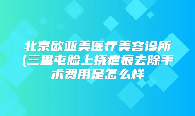 北京欧亚美医疗美容诊所(三里屯脸上挠疤痕去除手术费用是怎么样