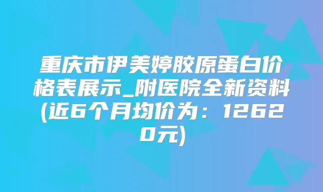 重庆市伊美婷胶原蛋白价格表展示_附医院全新资料(近6个月均价为:12620元)