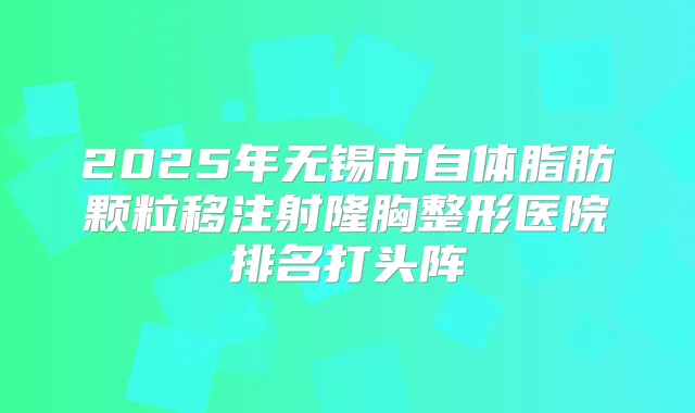 2025年无锡市自体脂肪颗粒移注射隆胸整形医院排名打头阵