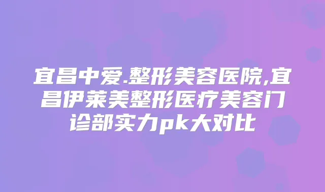 宜昌中爱.整形美容医院,宜昌伊莱美整形医疗美容门诊部实力pk大对比
