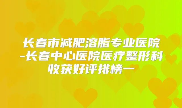 长春市减肥溶脂专业医院-长春中心医院医疗整形科收获好评排榜一
