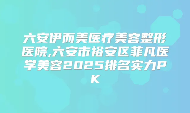 六安伊而美医疗美容整形医院,六安市裕安区菲凡医学美容2025排名实力PK