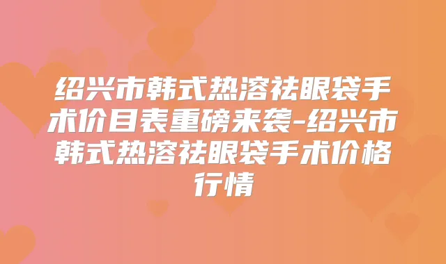 绍兴市韩式热溶祛眼袋手术价目表重磅来袭-绍兴市韩式热溶祛眼袋手术价格行情