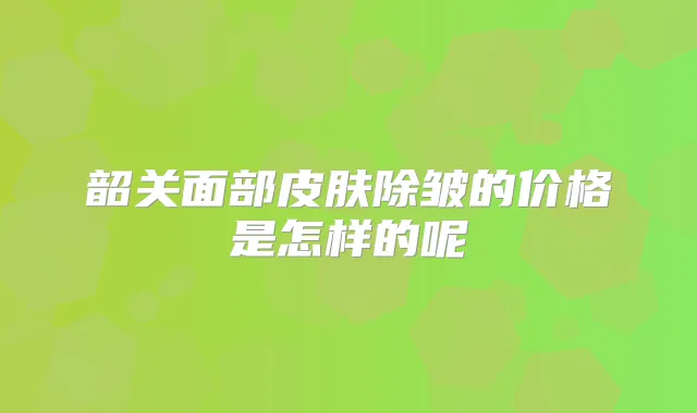 韶关面部皮肤除皱的价格是怎样的呢